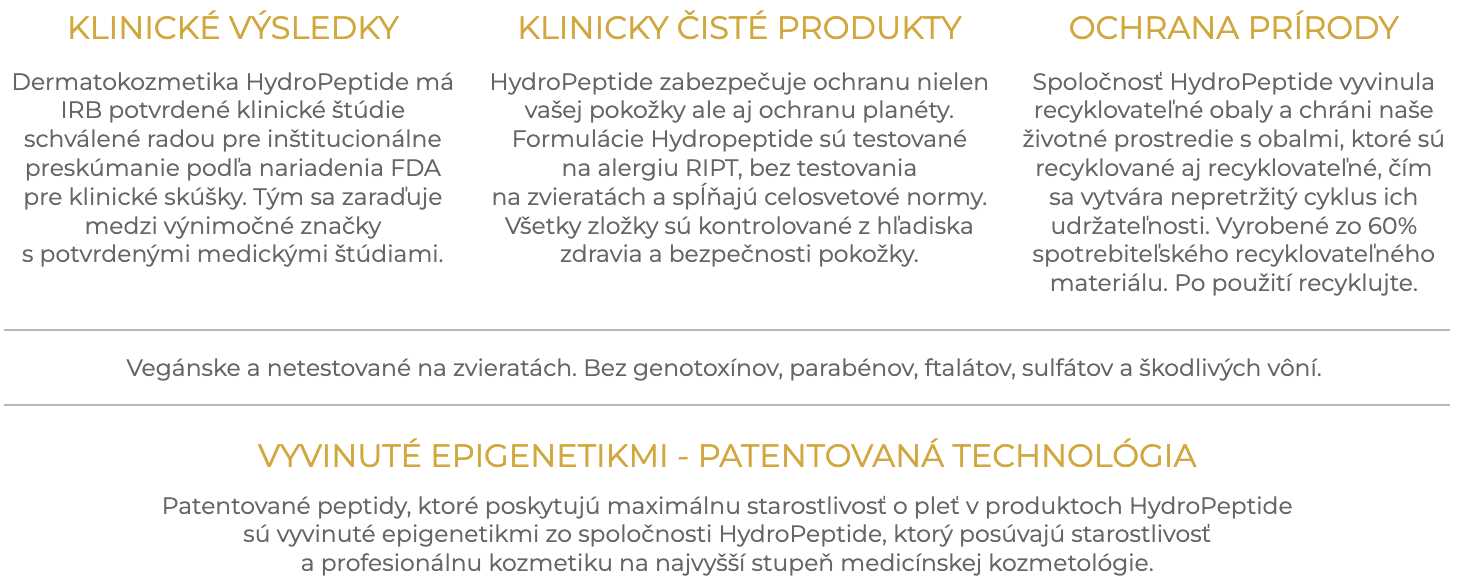 KLINICKÉ VÝSLEDKY Dermatokozmetika HydroPeptide má IRB potvrdené klinické štúdie schválené radou pre inštitucionálne preskúmanie podľa nariadenia FDA pre klinické skúšky. Tým sa zaraďuje medzi výnimočné značky s potvrdenými medickými štúdiami. KLINICKY ČISTÉ PRODUKTY HydroPeptide zabezpečuje ochranu nielen vašej pokožky ale aj ochranu planéty. Formulácie HydroPeptide sú testované na alergiu RIPT, bez testovania na zvieratách a spĺňajú celosvetové normy. Všetky zložky sú kontrolované z hľadiska zdravia a bezpečnosti pokožky. OCHRANA PRÍRODY Spoločnosť HydroPeptide vyvinula recyklovateľné obaly a chráni naše životné prostredie s obalmi, ktoré sú recyklované aj recyklovateľné, čím sa vytvára nepretržitý cyklus ich udržateľnosti. Vyrobené zo 60% spotrebiteľského recyklovateľného materiálu. Po použití recyklujte. VYVINUTÉ EPIGENETIKMI - PATENTOVANÁ TECHNOLÓGIA Patentované peptidy, ktoré poskytujú maximálnu starostlivosť o pleť v produktoch Hydropeptide sú vyvinuté epigenetikmi zo spoločnosti HydroPeptide, ktorý posúvajú starostlivosť  a profesionálnu kozmetiku na najvyšší stupeň medicínskej kozmetológie.​
